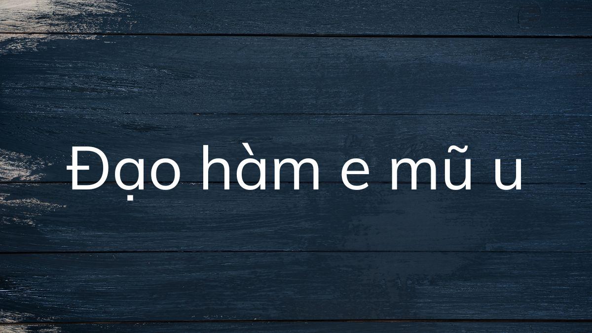 Tìm hiểu những điều cần biết về đạo hàm e mũ u